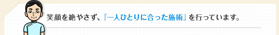 笑顔を絶やさず、『一人ひとりに合った施術』を行っています。