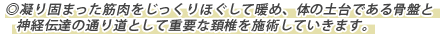 ◎凝り固まった筋肉をじっくりほぐして暖め、体の土台である骨盤と神経伝達の通り道として重要な頚椎を施術していきます。